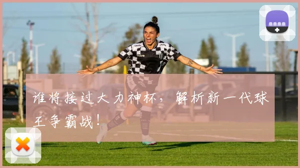 谁将接过大力神杯，解析新一代球王争霸战！