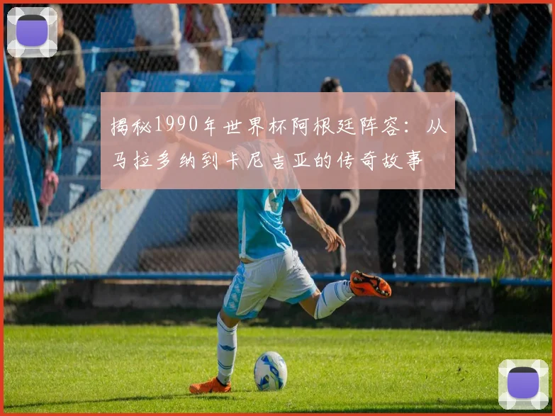 揭秘1990年世界杯阿根廷阵容：从马拉多纳到卡尼吉亚的传奇故事