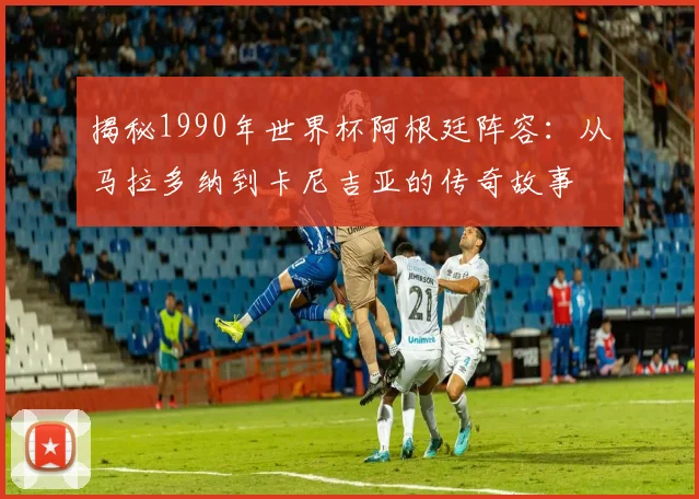 揭秘1990年世界杯阿根廷阵容:从马拉多纳到卡尼吉亚的传奇故事