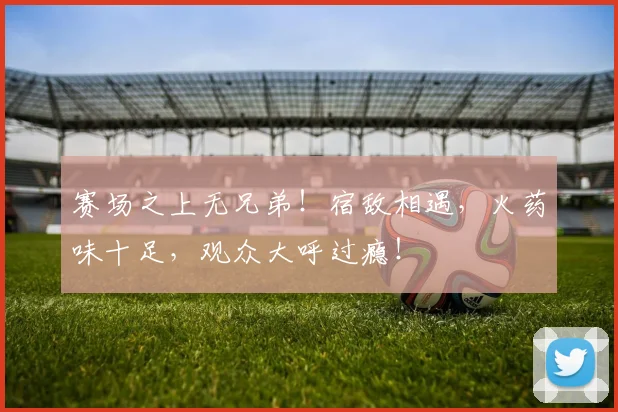 赛场之上无兄弟！宿敌相遇，火药味十足，观众大呼过瘾！