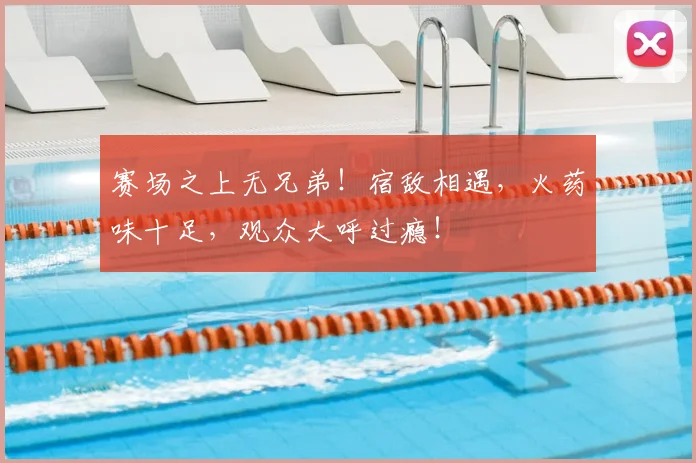 赛场之上无兄弟!宿敌相遇,火药味十足,观众大呼过瘾!