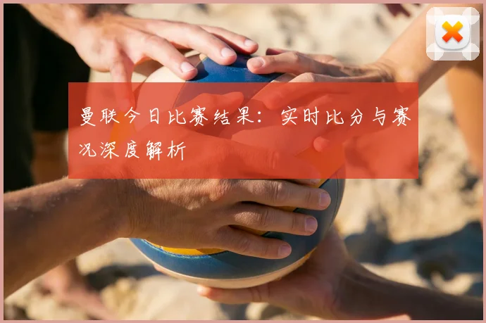 曼联今日比赛结果：实时比分与赛况深度解析